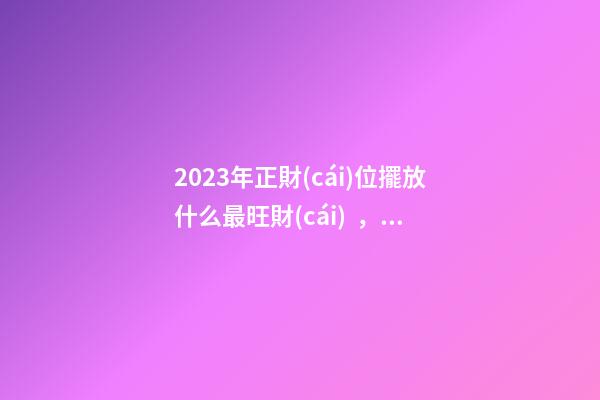 2023年正財(cái)位擺放什么最旺財(cái)，如何催旺金錢運(yùn)勢(shì)
